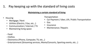 1. Pay keeping up with the standard of living costs
Maintaining a certain standard of living
• Housing
• Mortgage / Rent
• Utilities (Electric / Gas, etc…)
• Communication / Internet / TV
• Maintaining living space
- Food
- Clothes
- Electronics (Phone, Computer, TV, etc…)
- Entertainment (Streaming services, Movie/Concerts, Sporting events, etc...)
Transportation
• Car Payment / Uber, Lift / Public Transportation
• Gas
• Insurance
• Maintenance / Repairs
 