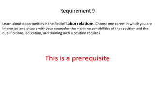 Learn about opportunities in the field of labor relations. Choose one career in which you are
interested and discuss with your counselor the major responsibilities of that position and the
qualifications, education, and training such a position requires.
Requirement 9
This is a prerequisite
 