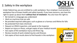 2. Safety in the workplace
Under federal law, you are entitled to a safe workplace. Your employer must provide a
workplace free of known health and safety hazards. If you have concerns, you have the
right to speak up about them without fear of retaliation. You also have the right to:
• Be trained in a language you understand
• Work on machines that are safe
• Be provided required safety gear, such as gloves or a harness and lifeline for falls
• Be protected from toxic chemicals
• Request an OSHA inspection, and speak to the inspector
• Report an injury or illness, and get copies of your medical records
• See copies of the workplace injury and illness log
• Review records of work-related injuries and illnesses
• Get copies of test results done to find hazards in the workplace
or get fined
 