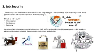 3. Job Security
Job Security is the probability that an individual will keep their job; a job with a high level of security is such that a
person with the job would have a small chance of losing it.
Threats to Job Security
• Globalization
• Contractors
• Economy
Job security will improve a company’s reputation, their profits, and will keep employees engaged. It will also keep
everyone focused on achieving the company’s vision, goals, and mission.
 