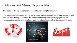 4. Advancement / Growth Opportunities
This is one of the top reasons someone will start looking for a new job.
If an employee feels they are not going to move up they will look for a company with a role
that will be a step up. Therefore it is important to keep employees engaged and for
managers to understand an employee's career, educational goals and personal interests.
 