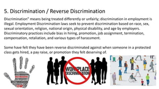 5. Discrimination / Reverse Discrimination
Discrimination” means being treated differently or unfairly; discrimination in employment is
illegal. Employment Discrimination laws seek to prevent discrimination based on race, sex,
sexual orientation, religion, national origin, physical disability, and age by employers.
Discriminatory practices include bias in hiring, promotion, job assignment, termination,
compensation, retaliation, and various types of harassment.
Some have felt they have been reverse discriminated against when someone in a protected
class gets hired, a pay raise, or promotion they felt deserving of.
 