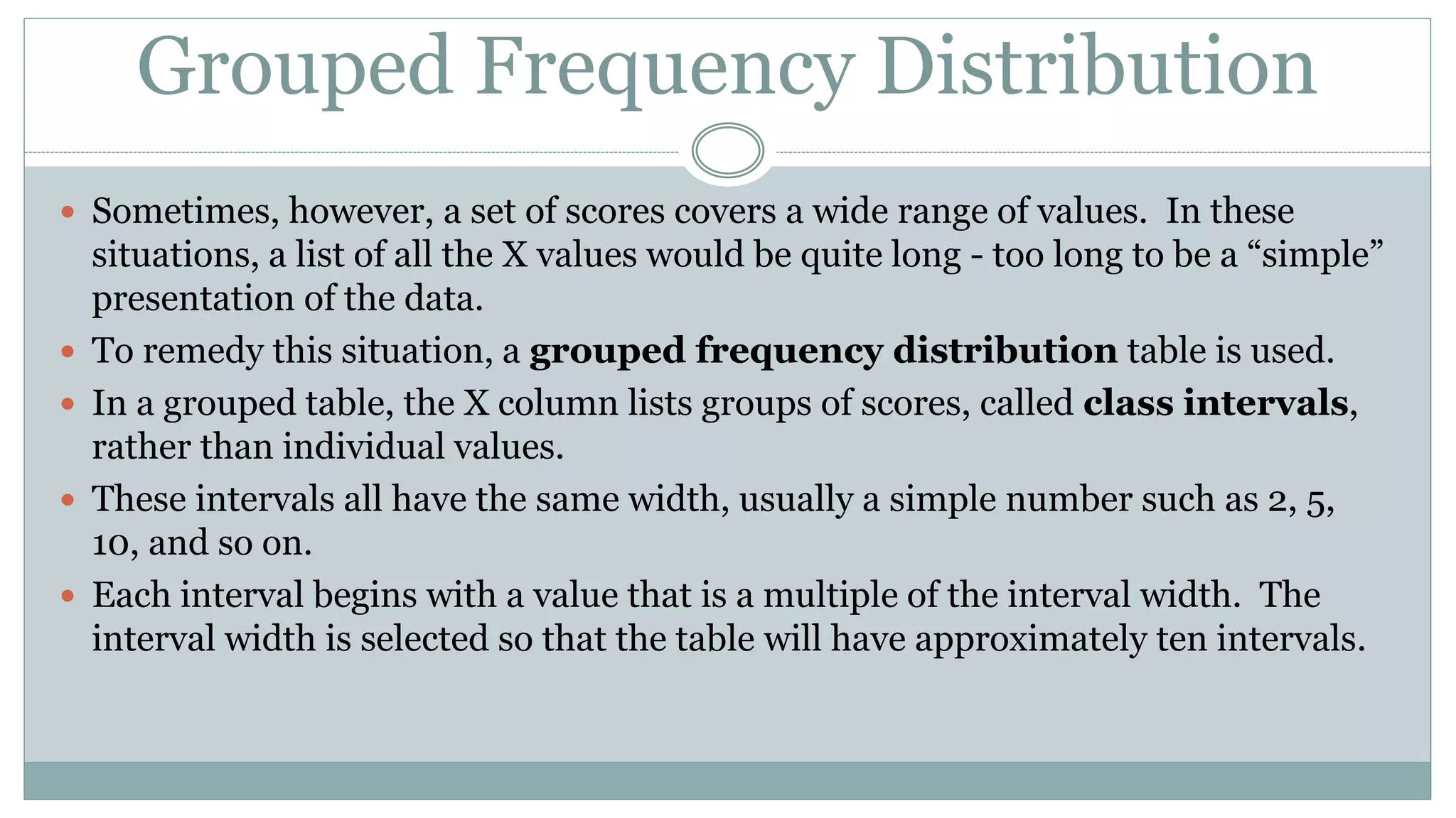 Grouped Frequency Distribution
 Sometimes, however, a set of scores covers a wide range of values. In these
situations, a list of all the X values would be quite long - too long to be a “simple”
presentation of the data.
 To remedy this situation, a grouped frequency distribution table is used.
 In a grouped table, the X column lists groups of scores, called class intervals,
rather than individual values.
 These intervals all have the same width, usually a simple number such as 2, 5,
10, and so on.
 Each interval begins with a value that is a multiple of the interval width. The
interval width is selected so that the table will have approximately ten intervals.
 