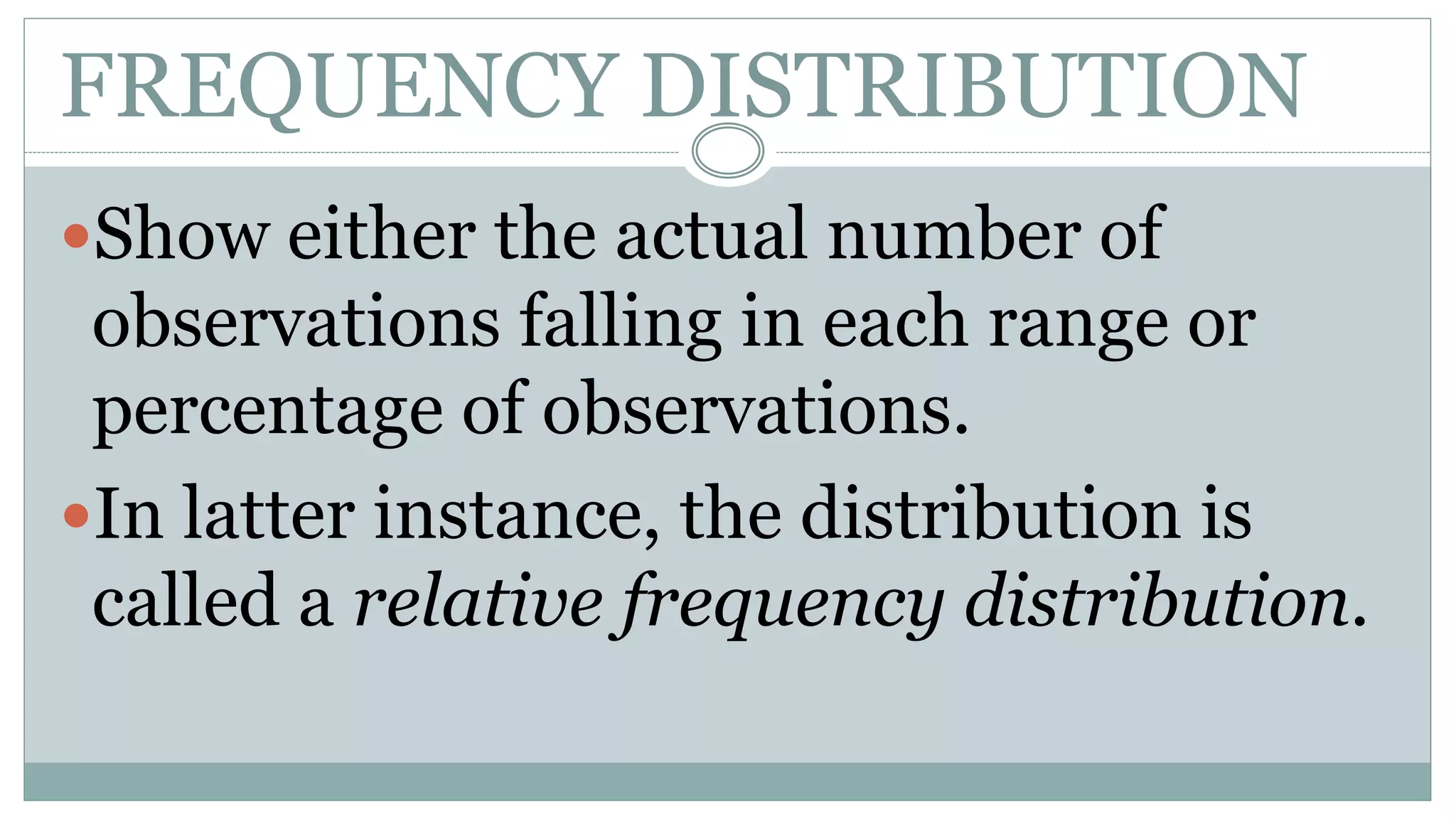 FREQUENCY DISTRIBUTION
Show either the actual number of
observations falling in each range or
percentage of observations.
In latter instance, the distribution is
called a relative frequency distribution.
 