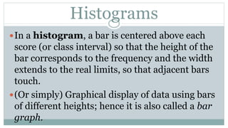 Histograms
In a histogram, a bar is centered above each
score (or class interval) so that the height of the
bar corresponds to the frequency and the width
extends to the real limits, so that adjacent bars
touch.
(Or simply) Graphical display of data using bars
of different heights; hence it is also called a bar
graph.
 