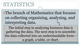 STATISTICS
The branch of Mathematics that focuses
on collecting organizing, analyzing, and
interpreting data.
The initial step in analyzing business data is
gathering the data. The next step is to assemble
the data collected into an understandable form—
a graph, a table, or chart.
 