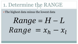 1. Determine the RANGE
 The highest data minus the lowest data
Range = H – L
𝑅𝑎𝑛𝑔𝑒 = 𝑥ℎ − 𝑥𝑙
 