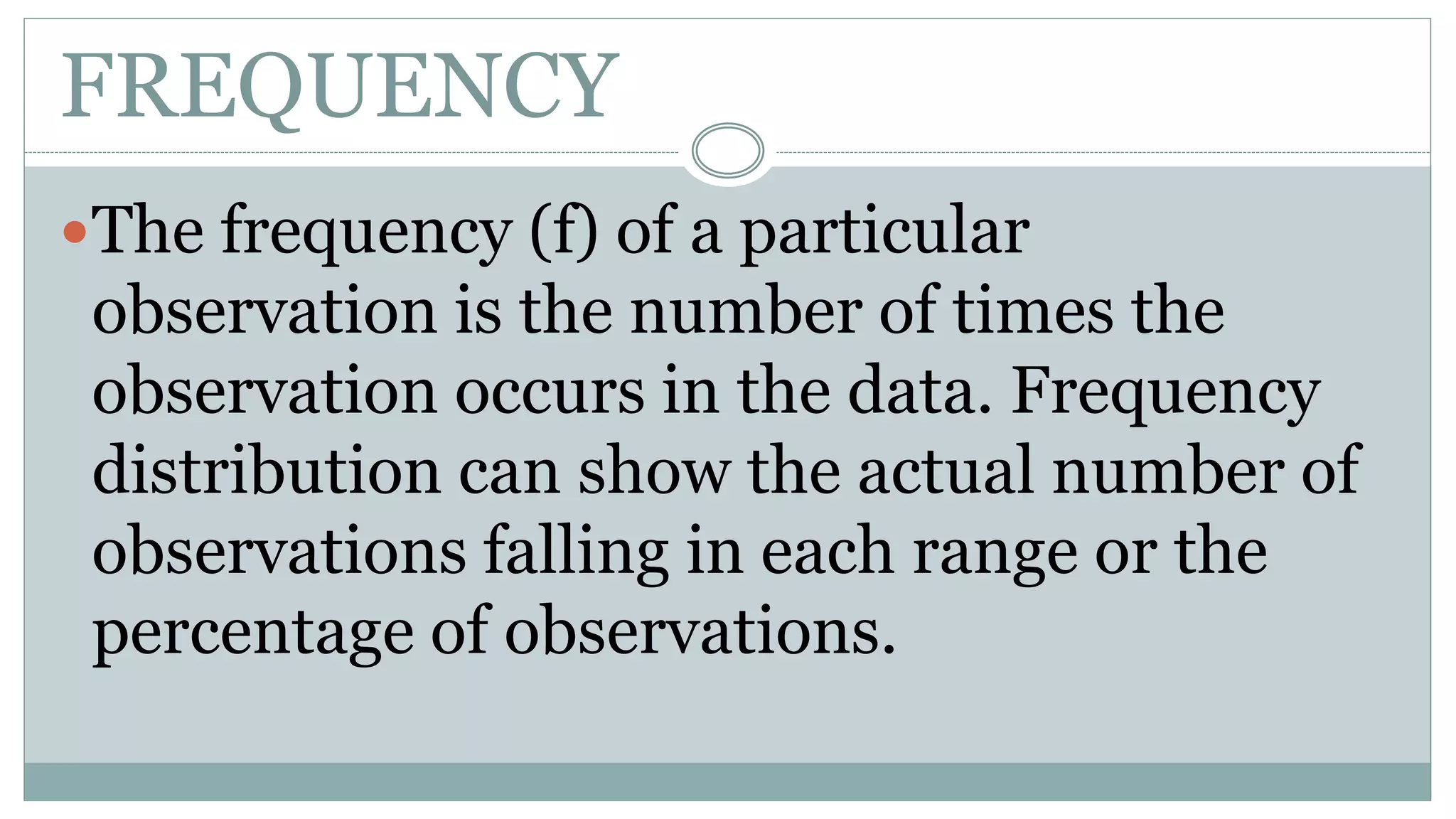 FREQUENCY
The frequency (f) of a particular
observation is the number of times the
observation occurs in the data. Frequency
distribution can show the actual number of
observations falling in each range or the
percentage of observations.
 