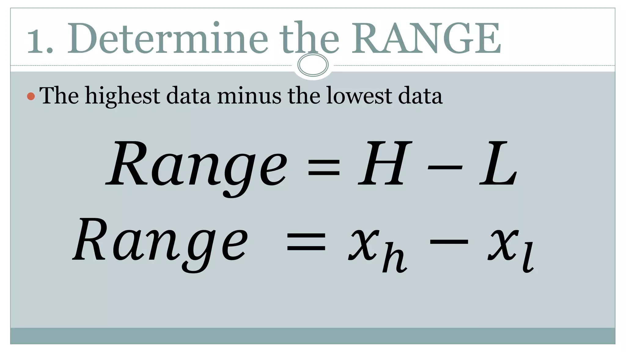 1. Determine the RANGE
 The highest data minus the lowest data
Range = H – L
𝑅𝑎𝑛𝑔𝑒 = 𝑥ℎ − 𝑥𝑙
 