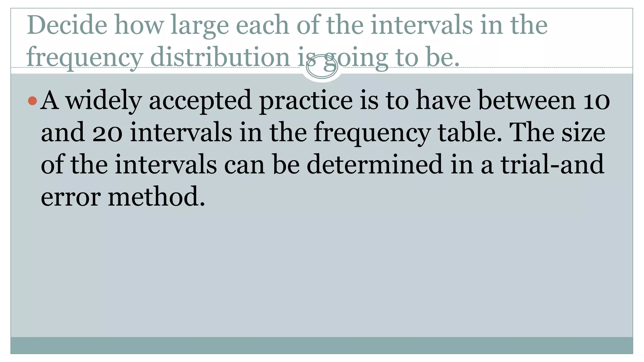 Decide how large each of the intervals in the
frequency distribution is going to be.
A widely accepted practice is to have between 10
and 20 intervals in the frequency table. The size
of the intervals can be determined in a trial-and
error method.
 