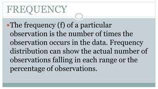 FREQUENCY
The frequency (f) of a particular
observation is the number of times the
observation occurs in the data. Frequency
distribution can show the actual number of
observations falling in each range or the
percentage of observations.
 