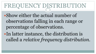 FREQUENCY DISTRIBUTION
Show either the actual number of
observations falling in each range or
percentage of observations.
In latter instance, the distribution is
called a relative frequency distribution.
 