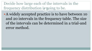 Decide how large each of the intervals in the
frequency distribution is going to be.
A widely accepted practice is to have between 10
and 20 intervals in the frequency table. The size
of the intervals can be determined in a trial-and
error method.
 