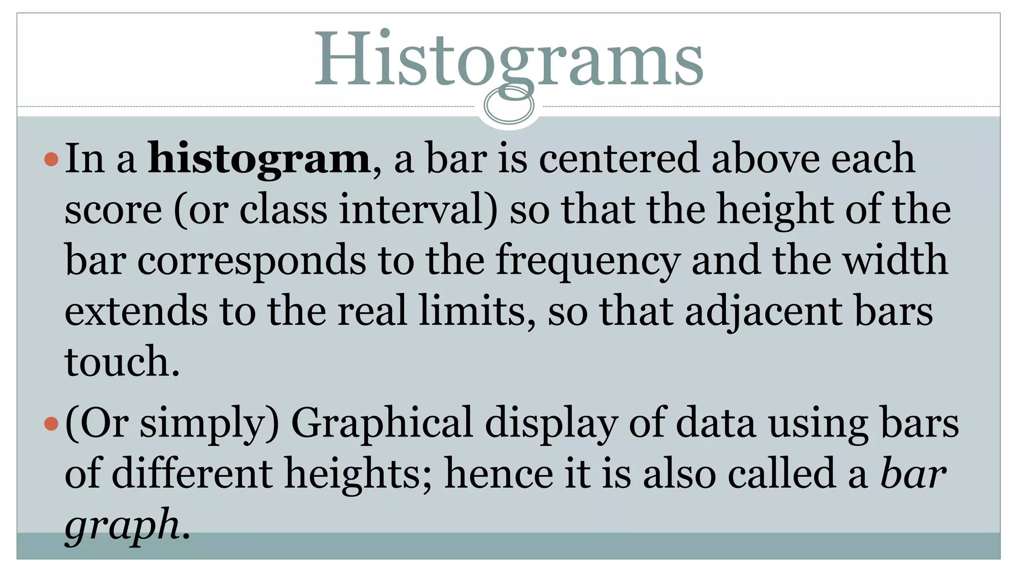 Histograms
In a histogram, a bar is centered above each
score (or class interval) so that the height of the
bar corresponds to the frequency and the width
extends to the real limits, so that adjacent bars
touch.
(Or simply) Graphical display of data using bars
of different heights; hence it is also called a bar
graph.
 
