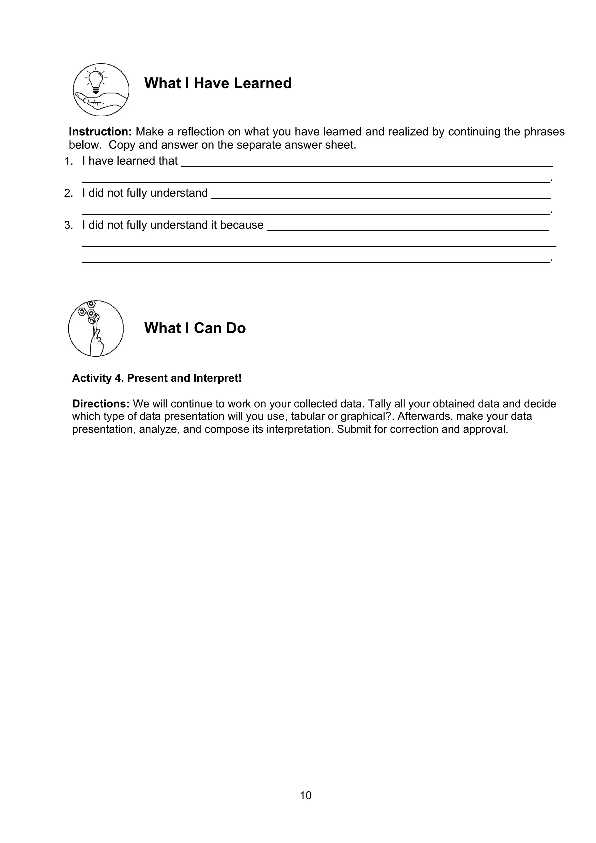 10
What I Have Learned
Instruction: Make a reflection on what you have learned and realized by continuing the phrases
below. Copy and answer on the separate answer sheet.
1. I have learned that __________________________________________________________
_________________________________________________________________________.
2. I did not fully understand _____________________________________________________
_________________________________________________________________________.
3. I did not fully understand it because ____________________________________________
__________________________________________________________________________
_________________________________________________________________________.
What I Can Do
Activity 4. Present and Interpret!
Directions: We will continue to work on your collected data. Tally all your obtained data and decide
which type of data presentation will you use, tabular or graphical?. Afterwards, make your data
presentation, analyze, and compose its interpretation. Submit for correction and approval.
 