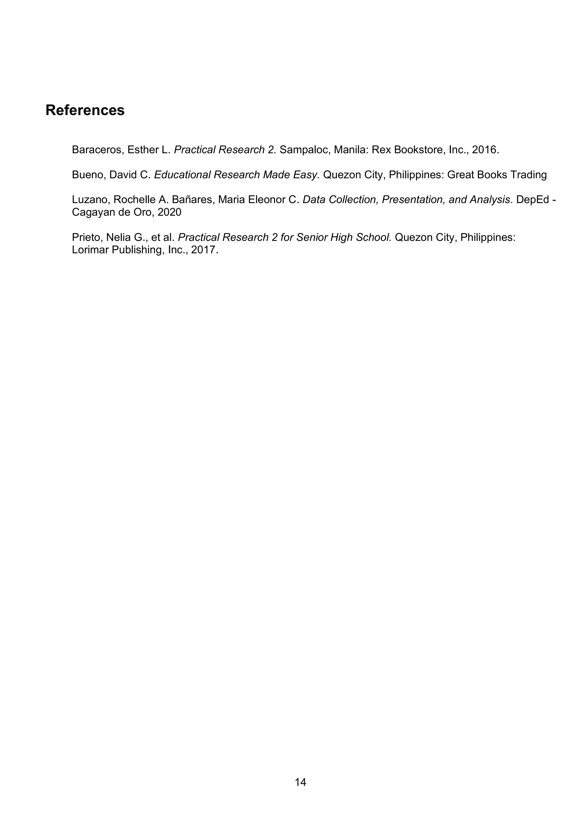 14
References
Baraceros, Esther L. Practical Research 2. Sampaloc, Manila: Rex Bookstore, Inc., 2016.
Bueno, David C. Educational Research Made Easy. Quezon City, Philippines: Great Books Trading
Luzano, Rochelle A. Bañares, Maria Eleonor C. Data Collection, Presentation, and Analysis. DepEd -
Cagayan de Oro, 2020
Prieto, Nelia G., et al. Practical Research 2 for Senior High School. Quezon City, Philippines:
Lorimar Publishing, Inc., 2017.
 
