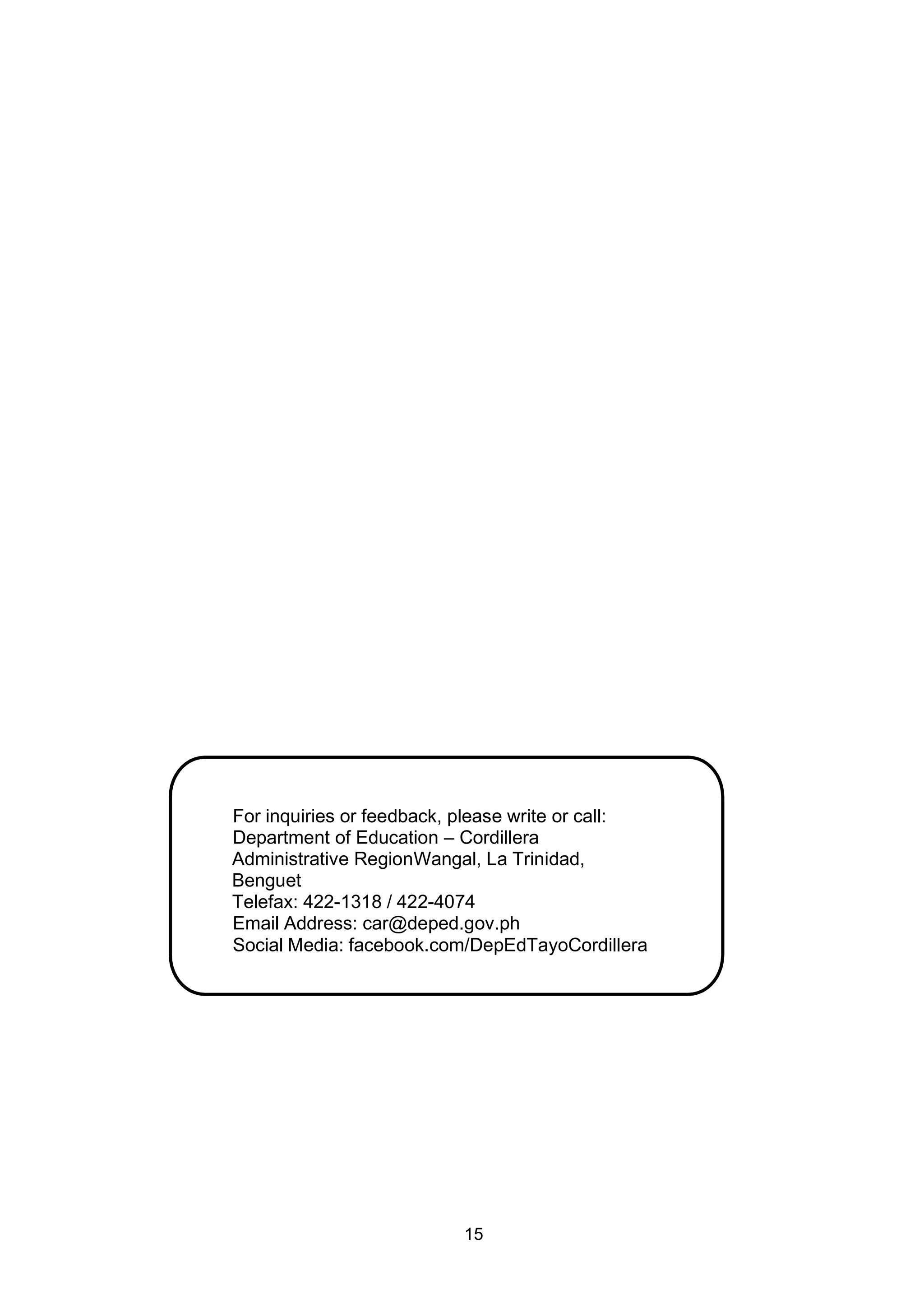 15
For inquiries or feedback, please write or call:
Department of Education – Cordillera
Administrative RegionWangal, La Trinidad,
Benguet
Telefax: 422-1318 / 422-4074
Email Address: car@deped.gov.ph
Social Media: facebook.com/DepEdTayoCordillera
 