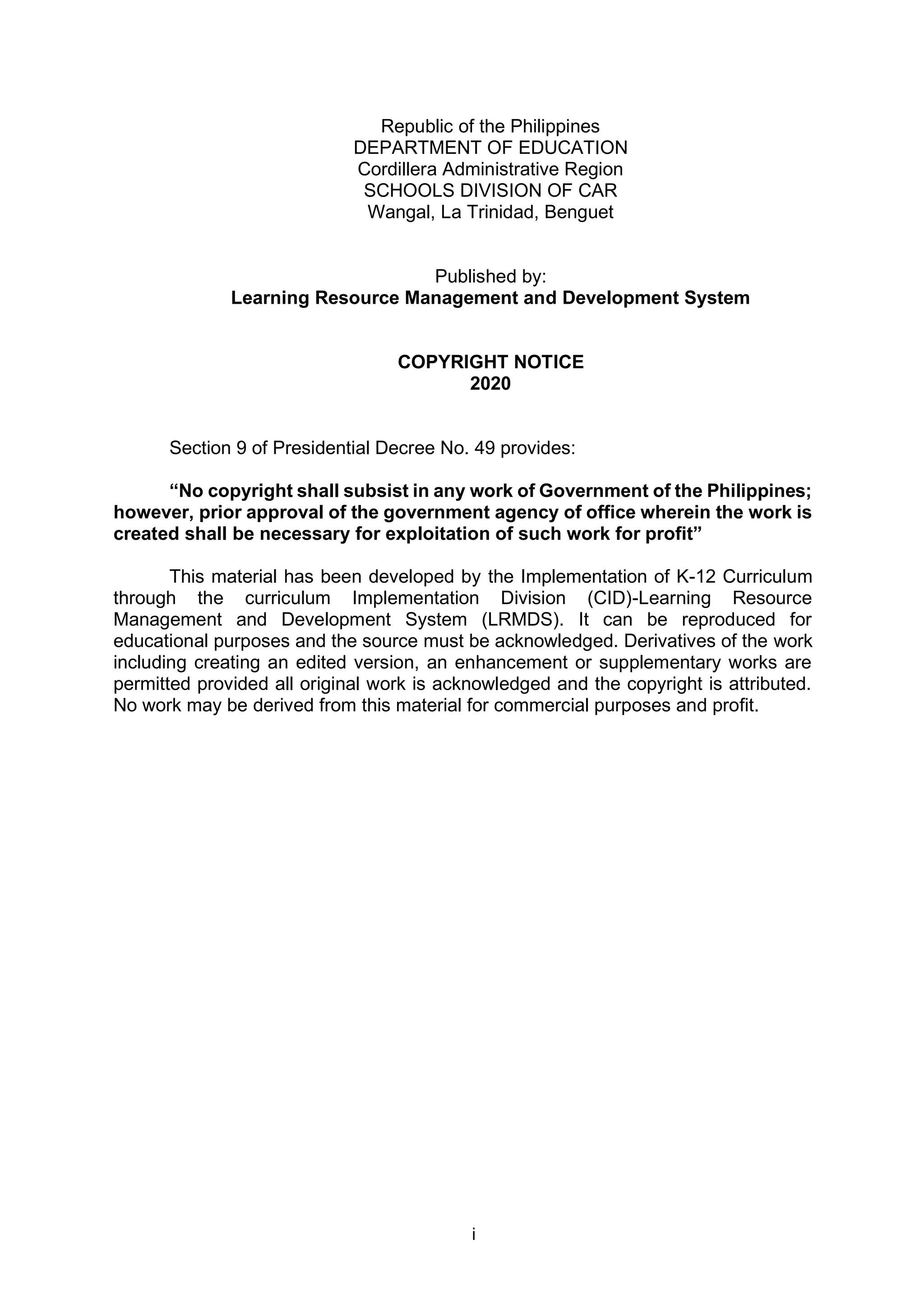 i
Republic of the Philippines
DEPARTMENT OF EDUCATION
Cordillera Administrative Region
SCHOOLS DIVISION OF CAR
Wangal, La Trinidad, Benguet
Published by:
Learning Resource Management and Development System
COPYRIGHT NOTICE
2020
Section 9 of Presidential Decree No. 49 provides:
“No copyright shall subsist in any work of Government of the Philippines;
however, prior approval of the government agency of office wherein the work is
created shall be necessary for exploitation of such work for profit”
This material has been developed by the Implementation of K-12 Curriculum
through the curriculum Implementation Division (CID)-Learning Resource
Management and Development System (LRMDS). It can be reproduced for
educational purposes and the source must be acknowledged. Derivatives of the work
including creating an edited version, an enhancement or supplementary works are
permitted provided all original work is acknowledged and the copyright is attributed.
No work may be derived from this material for commercial purposes and profit.
 