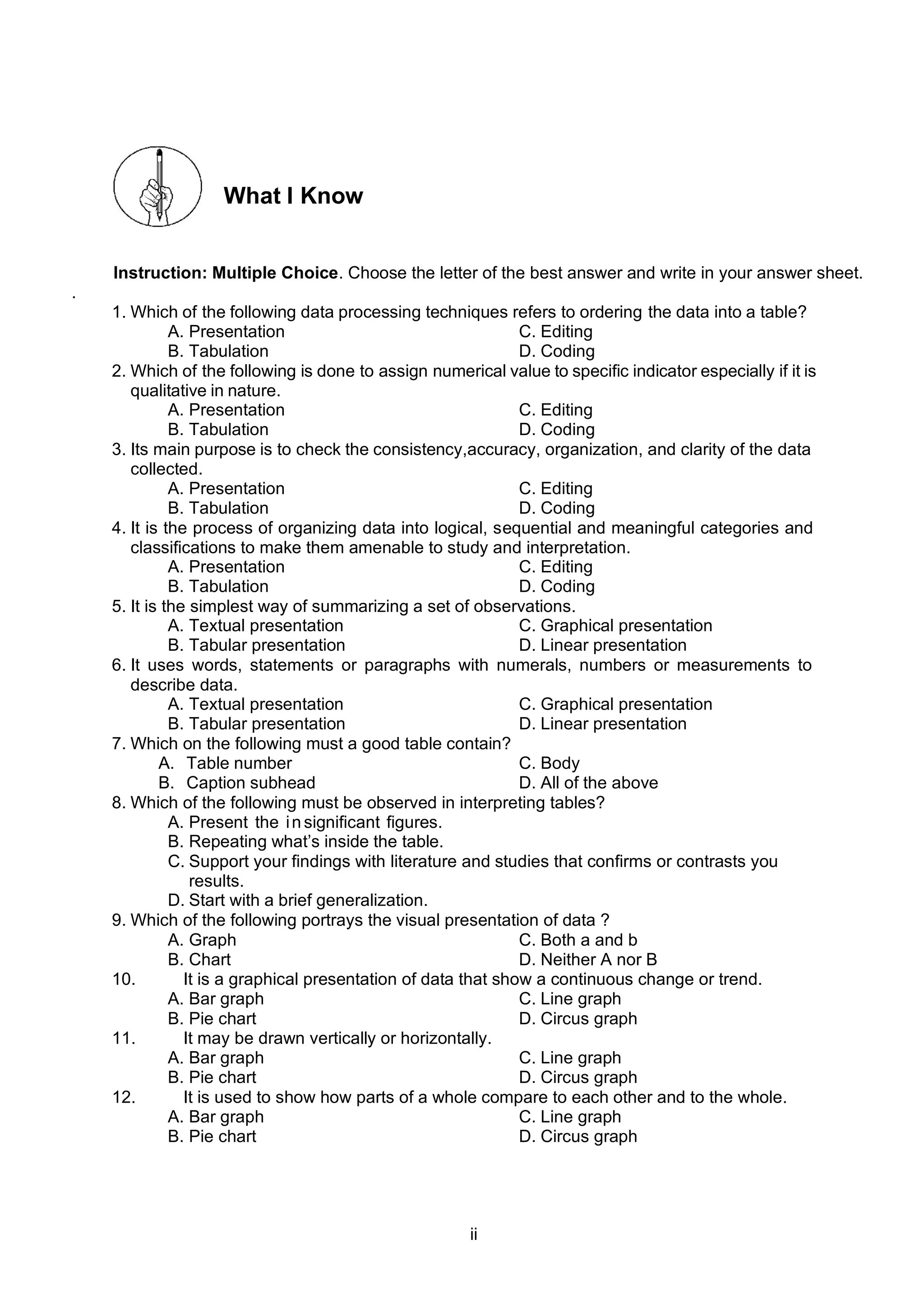 ii
What I Know
Instruction: Multiple Choice. Choose the letter of the best answer and write in your answer sheet.
.
1. Which of the following data processing techniques refers to ordering the data into a table?
A. Presentation C. Editing
B. Tabulation D. Coding
2. Which of the following is done to assign numerical value to specific indicator especially if it is
qualitative in nature.
A. Presentation C. Editing
B. Tabulation D. Coding
3. Its main purpose is to check the consistency,accuracy, organization, and clarity of the data
collected.
A. Presentation C. Editing
B. Tabulation D. Coding
4. It is the process of organizing data into logical, sequential and meaningful categories and
classifications to make them amenable to study and interpretation.
A. Presentation C. Editing
B. Tabulation D. Coding
5. It is the simplest way of summarizing a set of observations.
A. Textual presentation C. Graphical presentation
B. Tabular presentation D. Linear presentation
6. It uses words, statements or paragraphs with numerals, numbers or measurements to
describe data.
A. Textual presentation C. Graphical presentation
B. Tabular presentation D. Linear presentation
7. Which on the following must a good table contain?
A. Table number C. Body
B. Caption subhead D. All of the above
8. Which of the following must be observed in interpreting tables?
A. Present the in significant figures.
B. Repeating what’s inside the table.
C. Support your findings with literature and studies that confirms or contrasts you
results.
D. Start with a brief generalization.
9. Which of the following portrays the visual presentation of data ?
A. Graph C. Both a and b
B. Chart D. Neither A nor B
10. It is a graphical presentation of data that show a continuous change or trend.
A. Bar graph C. Line graph
B. Pie chart D. Circus graph
11. It may be drawn vertically or horizontally.
A. Bar graph C. Line graph
B. Pie chart D. Circus graph
12. It is used to show how parts of a whole compare to each other and to the whole.
A. Bar graph C. Line graph
B. Pie chart D. Circus graph
 