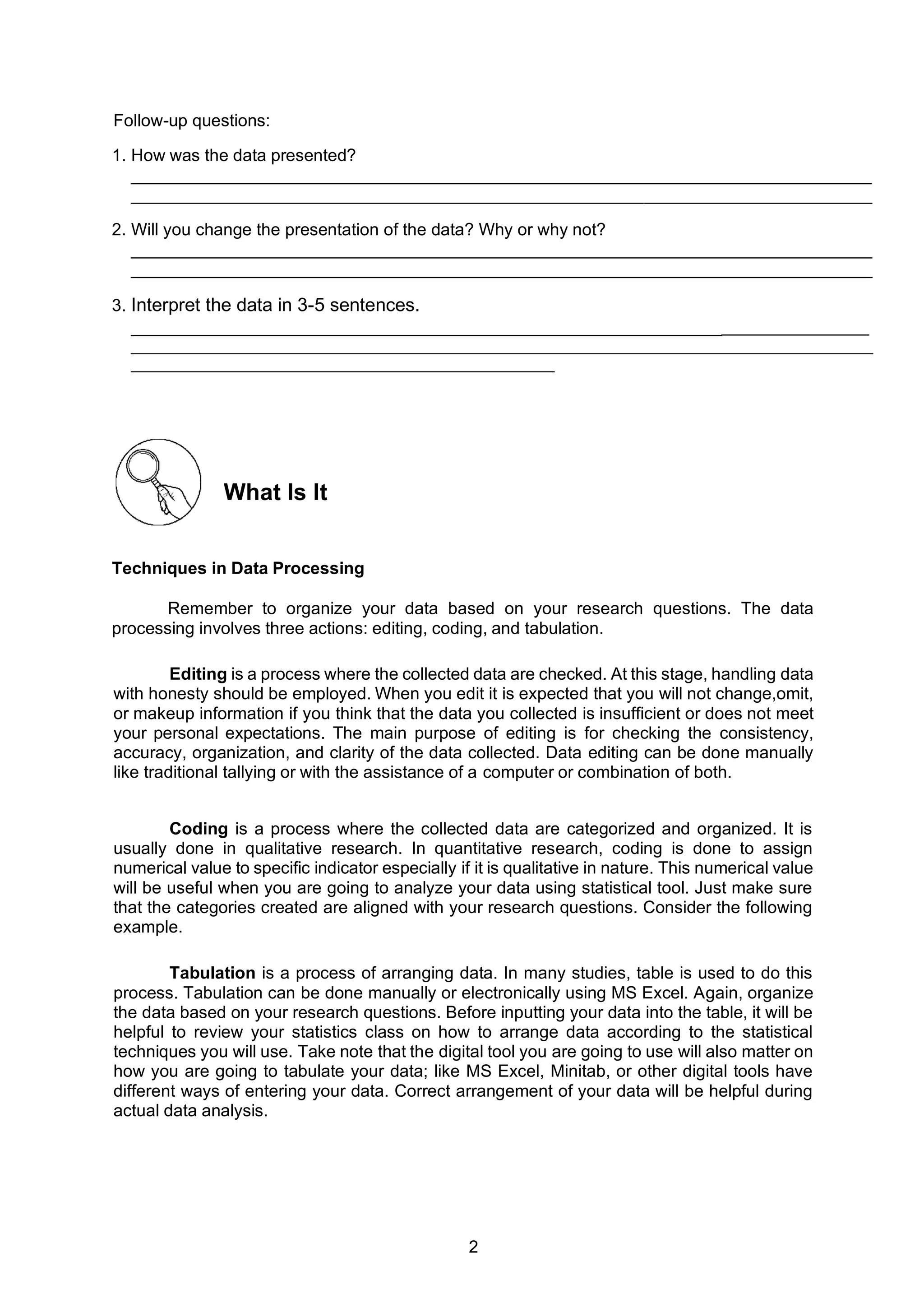 2
Follow-up questions:
1. How was the data presented?
______________________________________________________________________________
______________________________________________________________________________
2. Will you change the presentation of the data? Why or why not?
______________________________________________________________________________
______________________________________________________________________________
3. Interpret the data in 3-5 sentences.
__________________________________________________________________________
______________________________________________________________________________________
_________________________________________________
What Is It
Techniques in Data Processing
Remember to organize your data based on your research questions. The data
processing involves three actions: editing, coding, and tabulation.
Editing is a process where the collected data are checked. At this stage, handling data
with honesty should be employed. When you edit it is expected that you will not change,omit,
or makeup information if you think that the data you collected is insufficient or does not meet
your personal expectations. The main purpose of editing is for checking the consistency,
accuracy, organization, and clarity of the data collected. Data editing can be done manually
like traditional tallying or with the assistance of a computer or combination of both.
Coding is a process where the collected data are categorized and organized. It is
usually done in qualitative research. In quantitative research, coding is done to assign
numerical value to specific indicator especially if it is qualitative in nature. This numerical value
will be useful when you are going to analyze your data using statistical tool. Just make sure
that the categories created are aligned with your research questions. Consider the following
example.
Tabulation is a process of arranging data. In many studies, table is used to do this
process. Tabulation can be done manually or electronically using MS Excel. Again, organize
the data based on your research questions. Before inputting your data into the table, it will be
helpful to review your statistics class on how to arrange data according to the statistical
techniques you will use. Take note that the digital tool you are going to use will also matter on
how you are going to tabulate your data; like MS Excel, Minitab, or other digital tools have
different ways of entering your data. Correct arrangement of your data will be helpful during
actual data analysis.
 