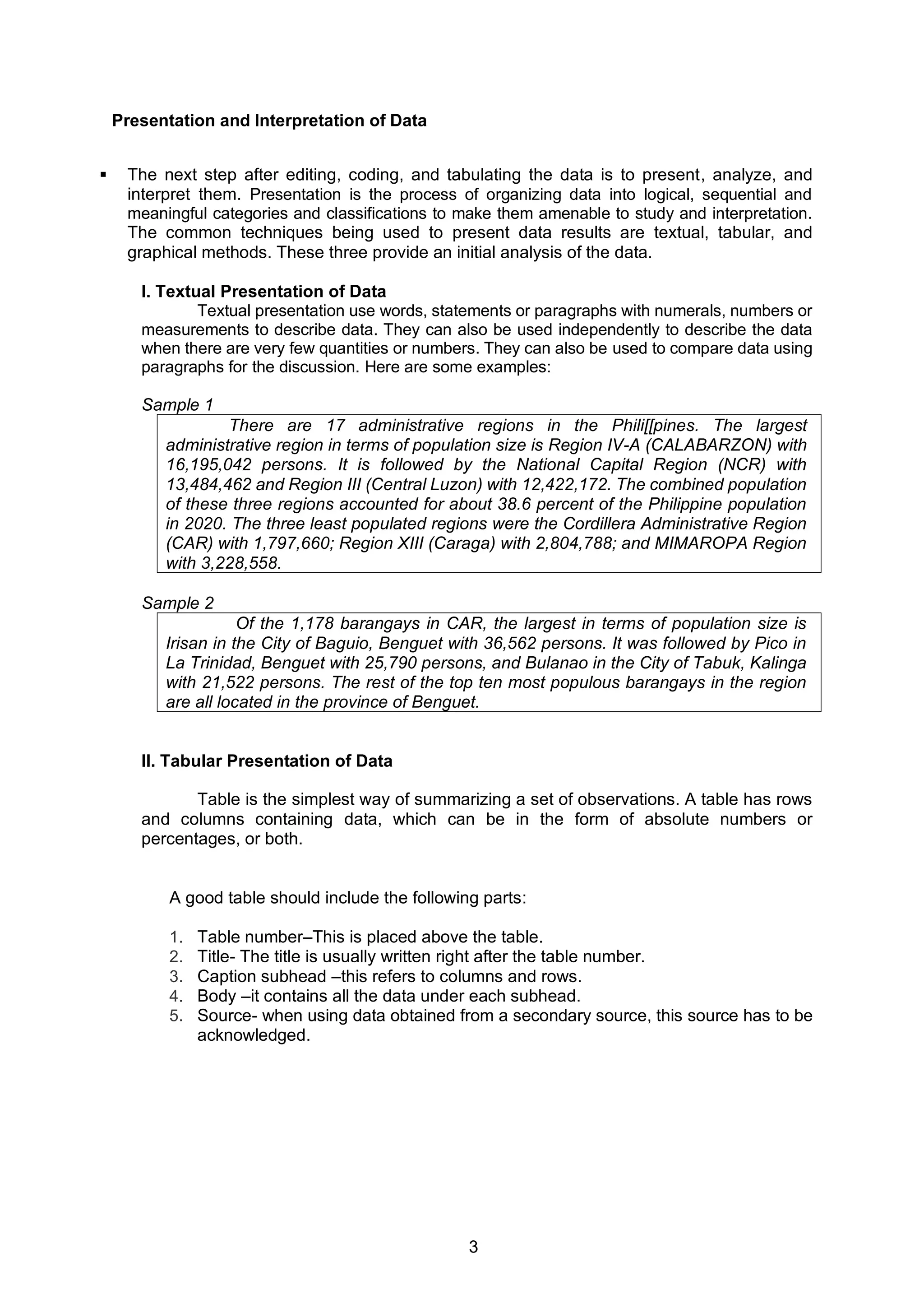 3
Presentation and Interpretation of Data
▪ The next step after editing, coding, and tabulating the data is to present, analyze, and
interpret them. Presentation is the process of organizing data into logical, sequential and
meaningful categories and classifications to make them amenable to study and interpretation.
The common techniques being used to present data results are textual, tabular, and
graphical methods. These three provide an initial analysis of the data.
I. Textual Presentation of Data
Textual presentation use words, statements or paragraphs with numerals, numbers or
measurements to describe data. They can also be used independently to describe the data
when there are very few quantities or numbers. They can also be used to compare data using
paragraphs for the discussion. Here are some examples:
Sample 1
There are 17 administrative regions in the Phili[[pines. The largest
administrative region in terms of population size is Region IV-A (CALABARZON) with
16,195,042 persons. It is followed by the National Capital Region (NCR) with
13,484,462 and Region III (Central Luzon) with 12,422,172. The combined population
of these three regions accounted for about 38.6 percent of the Philippine population
in 2020. The three least populated regions were the Cordillera Administrative Region
(CAR) with 1,797,660; Region XIII (Caraga) with 2,804,788; and MIMAROPA Region
with 3,228,558.
Sample 2
Of the 1,178 barangays in CAR, the largest in terms of population size is
Irisan in the City of Baguio, Benguet with 36,562 persons. It was followed by Pico in
La Trinidad, Benguet with 25,790 persons, and Bulanao in the City of Tabuk, Kalinga
with 21,522 persons. The rest of the top ten most populous barangays in the region
are all located in the province of Benguet.
II. Tabular Presentation of Data
Table is the simplest way of summarizing a set of observations. A table has rows
and columns containing data, which can be in the form of absolute numbers or
percentages, or both.
A good table should include the following parts:
1. Table number–This is placed above the table.
2. Title- The title is usually written right after the table number.
3. Caption subhead –this refers to columns and rows.
4. Body –it contains all the data under each subhead.
5. Source- when using data obtained from a secondary source, this source has to be
acknowledged.
 