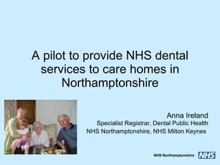 A pilot to provide NHS dental services to care homes in Northamptonshire Anna Ireland Specialist Registrar, Dental Public Health NHS Northamptonshire, NHS Milton Keynes   
