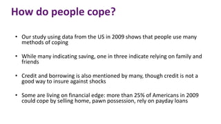 How do people cope?
• Our study using data from the US in 2009 shows that people use many
methods of coping
• While many indicating saving, one in three indicate relying on family and
friends
• Credit and borrowing is also mentioned by many, though credit is not a
good way to insure against shocks
• Some are living on financial edge: more than 25% of Americans in 2009
could cope by selling home, pawn possession, rely on payday loans
 