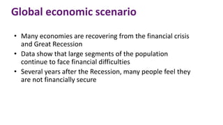 Global economic scenario
• Many economies are recovering from the financial crisis
and Great Recession
• Data show that large segments of the population
continue to face financial difficulties
• Several years after the Recession, many people feel they
are not financially secure
 