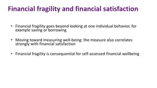Financial fragility and financial satisfaction
• Financial fragility goes beyond looking at one individual behavior, for
example saving or borrowing
• Moving toward measuring well-being: the measure also correlates
strongly with financial satisfaction
• Financial fragility is consequential for self-assessed financial wellbeing
 