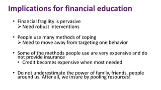 Implications for financial education
• Financial fragility is pervasive
Need robust interventions
• People use many methods of coping
Need to move away from targeting one behavior
• Some of the methods people use are very expensive and do
not provide insurance
• Credit becomes expensive when most needed
• Do not underestimate the power of family, friends, people
around us. After all, we insure by pooling resources!
 
