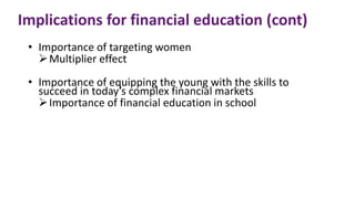 Implications for financial education (cont)
• Importance of targeting women
Multiplier effect
• Importance of equipping the young with the skills to
succeed in today’s complex financial markets
Importance of financial education in school
 