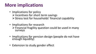 More implications
• Implications for policy
Incentives for short term savings
Stress test for households’ financial capability
• Implications for research
Financial fragility question could be used in many
surveys
• Implications for pension design (people do not have
enough liquidity)
• Extension to study gender effect
 