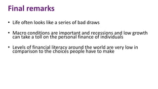 Final remarks
• Life often looks like a series of bad draws
• Macro conditions are important and recessions and low growth
can take a toll on the personal finance of individuals
• Levels of financial literacy around the world are very low in
comparison to the choices people have to make
 
