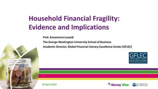 Household Financial Fragility:
Evidence and Implications
Prof. Annamaria Lusardi
The George Washington University School of Business
Academic Director, Global Financial Literacy Excellence Center (GFLEC)
20 April 2016
 