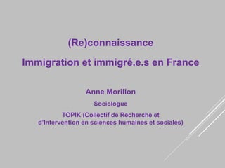 (Re)connaissance
Immigration et immigré.e.s en France
Anne Morillon
Sociologue
TOPIK (Collectif de Recherche et
d’Intervention en sciences humaines et sociales)
 