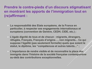 Prendre le contre-pieds d’un discours stigmatisant
en montrant les apports de l’immigration tout en
(re)affirmant :
 La responsabilité des Etats européens, de la France en
particulier, à respecter ses engagements internationaux et
européens (convention de Genève, CEDH, CIDE, etc.) ;
 L’égale dignité de tous et de chacun : migrants, étrangers,
réfugiés, Français, Français d’origine…, non migrants... Ce qui
suppose l’égalité (pas seulement formelle) quels que soient le
statut, le diplôme, les “compétences et autres talents...” ;
 L’importance de rendre visible et de reconnaître la place des
immigrés dans l’histoire de la société française contemporaine
au-delà des contributions exceptionnelles.
 