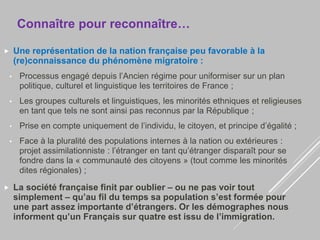 Connaître pour reconnaître…
 Une représentation de la nation française peu favorable à la
(re)connaissance du phénomène migratoire :
• Processus engagé depuis l’Ancien régime pour uniformiser sur un plan
politique, culturel et linguistique les territoires de France ;
• Les groupes culturels et linguistiques, les minorités ethniques et religieuses
en tant que tels ne sont ainsi pas reconnus par la République ;
• Prise en compte uniquement de l’individu, le citoyen, et principe d’égalité ;
• Face à la pluralité des populations internes à la nation ou extérieures :
projet assimilationniste : l’étranger en tant qu’étranger disparaît pour se
fondre dans la « communauté des citoyens » (tout comme les minorités
dites régionales) ;
 La société française finit par oublier – ou ne pas voir tout
simplement – qu’au fil du temps sa population s’est formée pour
une part assez importante d’étrangers. Or les démographes nous
informent qu’un Français sur quatre est issu de l’immigration.
 