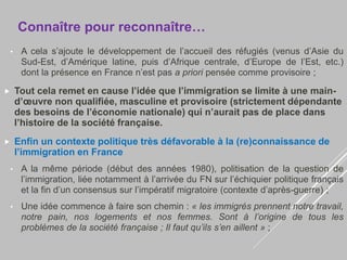 • A cela s’ajoute le développement de l’accueil des réfugiés (venus d’Asie du
Sud-Est, d’Amérique latine, puis d’Afrique centrale, d’Europe de l’Est, etc.)
dont la présence en France n’est pas a priori pensée comme provisoire ;
 Tout cela remet en cause l’idée que l’immigration se limite à une main-
d’œuvre non qualifiée, masculine et provisoire (strictement dépendante
des besoins de l’économie nationale) qui n’aurait pas de place dans
l’histoire de la société française.
 Enfin un contexte politique très défavorable à la (re)connaissance de
l’immigration en France
• A la même période (début des années 1980), politisation de la question de
l’immigration, liée notamment à l’arrivée du FN sur l’échiquier politique français
et la fin d’un consensus sur l’impératif migratoire (contexte d’après-guerre) ;
• Une idée commence à faire son chemin : « les immigrés prennent notre travail,
notre pain, nos logements et nos femmes. Sont à l’origine de tous les
problèmes de la société française ; Il faut qu’ils s’en aillent » ;
Connaître pour reconnaître…
 