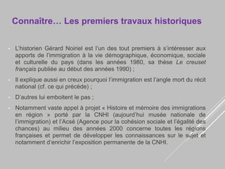 Connaître… Les premiers travaux historiques
• L’historien Gérard Noiriel est l’un des tout premiers à s’intéresser aux
apports de l’immigration à la vie démographique, économique, sociale
et culturelle du pays (dans les années 1980, sa thèse Le creuset
français publiée au début des années 1990) ;
• Il explique aussi en creux pourquoi l’immigration est l’angle mort du récit
national (cf. ce qui précède) ;
• D’autres lui emboitent le pas ;
• Notamment vaste appel à projet « Histoire et mémoire des immigrations
en région » porté par la CNHI (aujourd’hui musée nationale de
l’immigration) et l’Acsé (Agence pour la cohésion sociale et l’égalité des
chances) au milieu des années 2000 concerne toutes les régions
françaises et permet de développer les connaissances sur le sujet et
notamment d’enrichir l’exposition permanente de la CNHI.
 