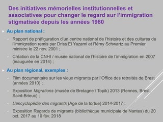 Des initiatives mémorielles institutionnelles et
associatives pour changer le regard sur l’immigration
stigmatisée depuis les années 1980
 Au plan national :
• Rapport de préfiguration d’un centre national de l’histoire et des cultures de
l’immigration remis par Driss El Yazami et Rémy Schwartz au Premier
ministre le 22 nov. 2001 ;
• Création de la CNHI / musée national de l’histoire de l’immigration en 2007
(inaugurée en 2014) ;
 Au plan régional, exemples :
• Film documentaire sur les vieux migrants par l’Office des retraités de Brest
(années 2010) ;
• Exposition Migrations (musée de Bretagne / Topik) 2013 (Rennes, Brest,
Saint-Brieuc) ;
• L’encyclopédie des migrants (Age de la tortue) 2014-2017 ;
• Exposition Regards de migrants (bibliothèque municipale de Nantes) du 20
oct. 2017 au 10 fév. 2018
 