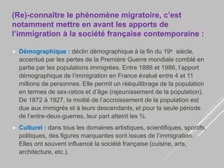 (Re)-connaître le phénomène migratoire, c’est
notamment mettre en avant les apports de
l’immigration à la société française contemporaine :
 Démographique : déclin démographique à la fin du 19e siècle,
accentué par les pertes de la Première Guerre mondiale comblé en
partie par les populations immigrées. Entre 1886 et 1986, l’apport
démographique de l’immigration en France évalué entre 4 et 11
millions de personnes. Elle permit un rééquilibrage de la population
en termes de sex-ratios et d’âge (rajeunissement de la population).
De 1872 à 1927, la moitié de l’accroissement de la population est
due aux immigrés et à leurs descendants, et pour la seule période
de l’entre-deux-guerres, leur part atteint les ¾.
 Culturel : dans tous les domaines artistiques, scientifiques, sportifs,
politiques, des figures marquantes sont issues de l’immigration.
Elles ont souvent influencé la société française (cuisine, arts,
architecture, etc.).
 
