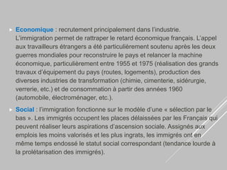  Economique : recrutement principalement dans l’industrie.
L’immigration permet de rattraper le retard économique français. L’appel
aux travailleurs étrangers a été particulièrement soutenu après les deux
guerres mondiales pour reconstruire le pays et relancer la machine
économique, particulièrement entre 1955 et 1975 (réalisation des grands
travaux d’équipement du pays (routes, logements), production des
diverses industries de transformation (chimie, cimenterie, sidérurgie,
verrerie, etc.) et de consommation à partir des années 1960
(automobile, électroménager, etc.).
 Social : l’immigration fonctionne sur le modèle d’une « sélection par le
bas ». Les immigrés occupent les places délaissées par les Français qui
peuvent réaliser leurs aspirations d’ascension sociale. Assignés aux
emplois les moins valorisés et les plus ingrats, les immigrés ont en
même temps endossé le statut social correspondant (tendance lourde à
la prolétarisation des immigrés).
 