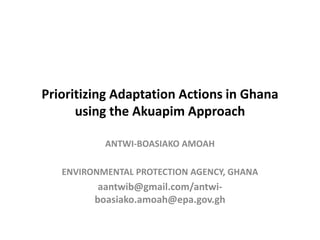 Prioritizing Adaptation Actions in Ghana
using the Akuapim Approach
ANTWI-BOASIAKO AMOAH
ENVIRONMENTAL PROTECTION AGENCY, GHANA
aantwib@gmail.com/antwi-
boasiako.amoah@epa.gov.gh
 