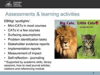 EBMgt ‘spotlights’:
• Mini-CATs in most courses
• CATs in a few courses
• Surfacing assumptions
• Problem identification tasks
• Stakeholder evidence reports
• Implementation reports
• Measurement of impact
• Self-reflection - journaling
**Supported by academic skills, library
sessions, how to read journal articles,
citations and referencing module
Assessments & learning activities
5
 