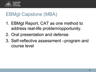 1. EBMgt Report, CAT as one method to
address real-life problem/opportunity.
2. Oral presentation and defense
3. Self-reflective assessment –program and
course level
EBMgt Capstone (MBA)
6
 