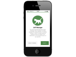 Welcome to the
CAT Manager
The CAT (Critically Appraised Topic)
Manager helps managers to critically
evaluate the trustworthiness of
scientific studies. This enables them
to answer practical questions about
the effect of an intervention or
success/risk factor on an outcome.