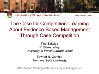 The Case for Competition: Learning
About Evidence-Based Management
Through Case Competition
Tina Saksida
R. Blake Jelley
University of Prince Edward Island
Edward N. Gamble
Montana State University
2015 Annual Meeting of the Academy of Management
 