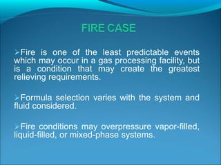 Fire is one of the least predictable events
which may occur in a gas processing facility, but
is a condition that may create the greatest
relieving requirements.
Formula selection varies with the system and
fluid considered.
Fire conditions may overpressure vapor-filled,
liquid-filled, or mixed-phase systems.
 
