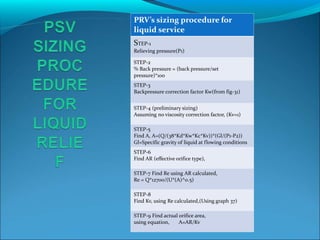 PRV’s sizing procedure for
liquid service
STEP-1
Relieving pressure(P1)
STEP-2
% Back pressure = (back pressure/set
pressure)*100
STEP-3
Backpressure correction factor Kw(from fig-31)
STEP-4 (preliminary sizing)
Assuming no viscosity correction factor, (Kv=1)
STEP-5
Find A, A=(Q/(38*Kd*Kw*Kc*Kv))*(Gl/(P1-P2))
Gl=Specific gravity of liquid at flowing conditions
STEP-6
Find AR (effective orifice type),
STEP-7 Find Re using AR calculated,
Re = Q*12700/(U*(A)^0.5)
STEP-8
Find Kv, using Re calculated,(Using graph 37)
STEP-9 Find actual orifice area,
using equation, A=AR/Kv
 