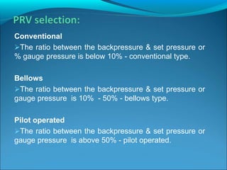 Conventional
The ratio between the backpressure & set pressure or
% gauge pressure is below 10% - conventional type.
Bellows
The ratio between the backpressure & set pressure or
gauge pressure is 10% - 50% - bellows type.
Pilot operated
The ratio between the backpressure & set pressure or
gauge pressure is above 50% - pilot operated.
 